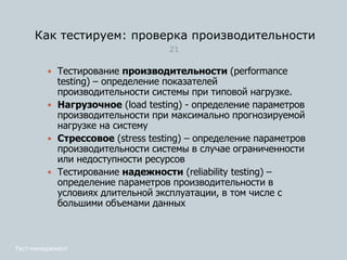 Как тестируем: проверка производительности
Тест-менеджмент
21
 Тестирование производительности (performance
testing) – определение показателей
производительности системы при типовой нагрузке.
 Нагрузочное (load testing) - определение параметров
производительности при максимально прогнозируемой
нагрузке на систему
 Стрессовое (stress testing) – определение параметров
производительности системы в случае ограниченности
или недоступности ресурсов
 Тестирование надежности (reliability testing) –
определение параметров производительности в
условиях длительной эксплуатации, в том числе с
большими объемами данных
 