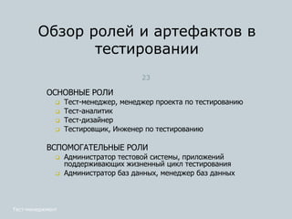 ОСНОВНЫЕ РОЛИ
 Тест-менеджер, менеджер проекта по тестированию
 Тест-аналитик
 Тест-дизайнер
 Тестировщик, Инженер по тестированию
ВСПОМОГАТЕЛЬНЫЕ РОЛИ
 Администратор тестовой системы, приложений
поддерживающих жизненный цикл тестирования
 Администратор баз данных, менеджер баз данных
Обзор ролей и артефактов в
тестировании
Тест-менеджмент
23
 