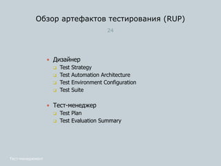 Обзор артефактов тестирования (RUP)
24
 Дизайнер
 Test Strategy
 Test Automation Architecture
 Test Environment Configuration
 Test Suite
 Тест-менеджер
 Test Plan
 Test Evaluation Summary
Тест-менеджмент
 