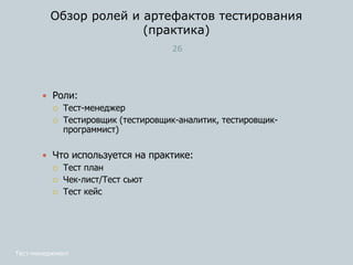 Обзор ролей и артефактов тестирования
(практика)
26
 Роли:
 Тест-менеджер
 Тестировщик (тестировщик-аналитик, тестировщик-
программист)
 Что используется на практике:
 Тест план
 Чек-лист/Тест сьют
 Тест кейс
Тест-менеджмент
 