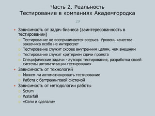Часть 2. Реальность
Тестирование в компаниях Академгородка
29
 Зависимость от задач бизнеса (заинтересованность в
тестировании)
 Тестирование не воспринимается всерьез. Уровень качества
заказчика особо не интересует
 Тестирование служит скорее внутренним целям, чем внешним
 Тестирование служит критерием сдачи проекта
 Специфические задачи - аутсорс тестирования, разработка своей
системы автоматизации тестирования
 Зависимость от технологий
 Можем ли автоматизировать тестирование
 Работа с багтрекинговой системой
 Зависимость от методологии работы
 Scrum
 Waterfall
 «Сели и сделали»
 