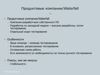 Продуктовые компании/Waterfall
30
Тест-менеджмент
 Продуктовые компании/Waterfall
 Компании-разработчики собственного ПО
 Разработка по каскадной модели – вначале разработка, потом
тестирование
 Отдельный отдел тестирования
 Особенности
 Ваша команда – команда тестировщиков
 В основном, регрессионное тестирование
 Отлаженная схема работы
 Есть возможности (и необходимость) не только ручного тестирования
 Плюсы, они же минусы
 Стабильность
 