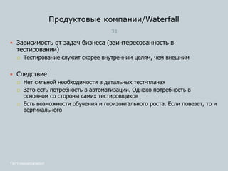 Продуктовые компании/Waterfall
31
Тест-менеджмент
 Зависимость от задач бизнеса (заинтересованность в
тестировании)
 Тестирование служит скорее внутренним целям, чем внешним
 Следствие
 Нет сильной необходимости в детальных тест-планах
 Зато есть потребность в автоматизации. Однако потребность в
основном со стороны самих тестировщиков
 Есть возможности обучения и горизонтального роста. Если повезет, то и
вертикального
 
