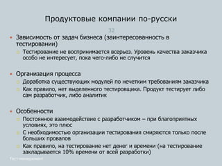 Продуктовые компании по-русски
32
Тест-менеджмент
 Зависимость от задач бизнеса (заинтересованность в
тестировании)
 Тестирование не воспринимается всерьез. Уровень качества заказчика
особо не интересует, пока чего-либо не случится
 Организация процесса
 Доработка существующих модулей по нечетким требованиям заказчика
 Как правило, нет выделенного тестировщика. Продукт тестирует либо
сам разработчик, либо аналитик
 Особенности
 Постоянное взаимодействие с разработчиком – при благоприятных
условиях, это плюс
 С необходимостью организации тестирования смиряются только после
больших провалов
 Как правило, на тестирование нет денег и времени (на тестирование
закладывается 10% времени от всей разработки)
 