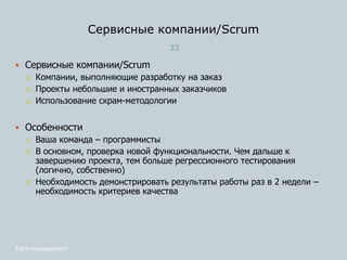 Сервисные компании/Scrum
33
Тест-менеджмент
 Сервисные компании/Scrum
 Компании, выполняющие разработку на заказ
 Проекты небольшие и иностранных заказчиков
 Использование скрам-методологии
 Особенности
 Ваша команда – программисты
 В основном, проверка новой функциональности. Чем дальше к
завершению проекта, тем больше регрессионного тестирования
(логично, собственно)
 Необходимость демонстрировать результаты работы раз в 2 недели –
необходимость критериев качества
 