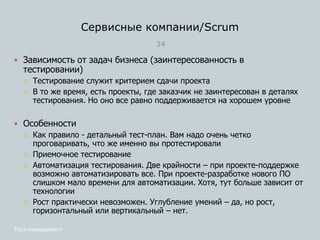 Сервисные компании/Scrum
34
Тест-менеджмент
 Зависимость от задач бизнеса (заинтересованность в
тестировании)
 Тестирование служит критерием сдачи проекта
 В то же время, есть проекты, где заказчик не заинтересован в деталях
тестирования. Но оно все равно поддерживается на хорошем уровне
 Особенности
 Как правило - детальный тест-план. Вам надо очень четко
проговаривать, что же именно вы протестировали
 Приемочное тестирование
 Автоматизация тестирования. Две крайности – при проекте-поддержке
возможно автоматизировать все. При проекте-разработке нового ПО
слишком мало времени для автоматизации. Хотя, тут больше зависит от
технологии
 Рост практически невозможен. Углубление умений – да, но рост,
горизонтальный или вертикальный – нет.
 