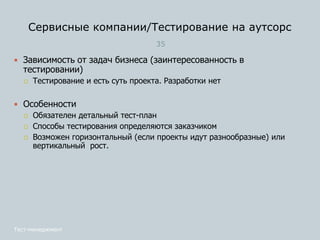 Сервисные компании/Тестирование на аутсорс
35
Тест-менеджмент
 Зависимость от задач бизнеса (заинтересованность в
тестировании)
 Тестирование и есть суть проекта. Разработки нет
 Особенности
 Обязателен детальный тест-план
 Способы тестирования определяются заказчиком
 Возможен горизонтальный (если проекты идут разнообразные) или
вертикальный рост.
 