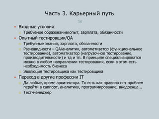 Часть 3. Карьерный путь
36
 Входные условия
 Требуемое образование/опыт, зарплата, обязанности
 Опытный тестировщик/QA
 Требуемые знания, зарплата, обязанности
 Разновидности – QA/аналитик, автоматизатор (функциональное
тестирование), автоматизатор (нагрузочное тестирование,
производительности) и тд и тп. В принципе специализироватся
можно в любом направлении тестирования, если в этом есть
необходимость бизнеса
 Эволюция тестировщика как тестировщика
 Переход в другие профессии IT
 Да любые, кроме архитектора. То есть как правило нет проблем
перейти в саппорт, аналитику, программирование, внедренца...
 Тест-менеджер
 