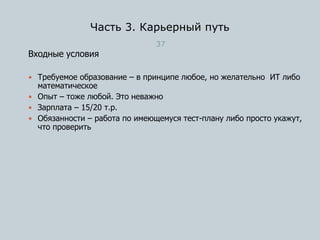 Часть 3. Карьерный путь
37
Входные условия
 Требуемое образование – в принципе любое, но желательно ИТ либо
математическое
 Опыт – тоже любой. Это неважно
 Зарплата – 15/20 т.р.
 Обязанности – работа по имеющемуся тест-плану либо просто укажут,
что проверить
 