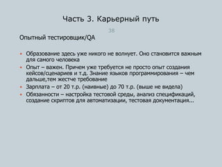 Часть 3. Карьерный путь
38
Опытный тестировщик/QA
 Образование здесь уже никого не волнует. Оно становится важным
для самого человека
 Опыт – важен. Причем уже требуется не просто опыт создания
кейсов/сценариев и т.д. Знание языков программирования – чем
дальше,тем жестче требование
 Зарплата – от 20 т.р. (наивные) до 70 т.р. (выше не видела)
 Обязанности – настройка тестовой среды, анализ спецификаций,
создание скриптов для автоматизации, тестовая документация...
 