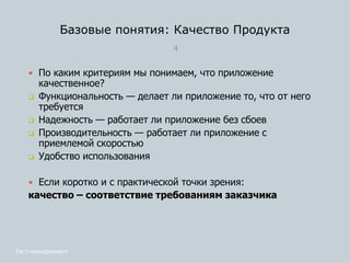 Базовые понятия: Качество Продукта
4
 По каким критериям мы понимаем, что приложение
качественное?
 Функциональность — делает ли приложение то, что от него
требуется
 Надежность — работает ли приложение без сбоев
 Производительность — работает ли приложение с
приемлемой скоростью
 Удобство использования
 Если коротко и с практической точки зрения:
качество – соответствие требованиям заказчика
Тест-менеджмент
 