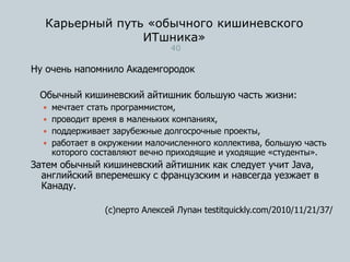 Карьерный путь «обычного кишиневского
ИТшника»
40
Ну очень напомнило Академгородок
Обычный кишиневский айтишник большую часть жизни:
 мечтает стать программистом,
 проводит время в маленьких компаниях,
 поддерживает зарубежные долгосрочные проекты,
 работает в окружении малочисленного коллектива, большую часть
которого составляют вечно приходящие и уходящие «студенты».
Затем обычный кишиневский айтишник как следует учит Java,
английский вперемешку с французским и навсегда уезжает в
Канаду.
(с)перто Алексей Лупан testitquickly.com/2010/11/21/37/
 