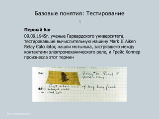 Базовые понятия: Тестирование
5
Первый баг
09.09.1945г. ученые Гарвардского университета,
тестировавшие вычислительную машину Mark II Aiken
Relay Calculator, нашли мотылька, застрявшего между
контактами электромеханического реле, и Грейс Хоппер
произнесла этот термин
Тест-менеджмент
 
