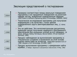 Эволюция представлений о тестировании
6
 Проверка соответствия между реальным поведением
программы и ее ожидаемым поведением на конечном
наборе тестов, выбранном определенным образом.
[IEEE Guide to Software Engineering Body of Knowledge, SWEBOK, 2004]
 Техническое исследование программы для получения
информации о ее качестве с точки зрения
определенного круга заинтересованных лиц. [С. Kaner,
1999]
 Это не действие. Это интеллектуальная дисциплина,
имеющая целью получение надежного программного
обеспечения без излишних усилий на его проверку. [B.
Beizer. Software Testing Techniques, Second Edition. NY:van Nostrand
Reinhold, 1990]
 Процесс наблюдения за выполнением программы в
специальных условиях и вынесения на этой основе
оценки каких-либо ее аспектов. [ANSI/IEEE standard 610.12-
1990: Glossary of SE Terminology. NY:IEEE, 1987]
 Процесс выполнения программы с намерением найти
ошибки. [Г.Майерс. Надежность программного обеспечения. М:Мир, 1980]
1980
1987
1990
1999
2004
Тест-менеджмент
 