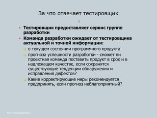 9
 Тестировщик предоставляет сервис группе
разработки
 Команда разработки ожидает от тестировщика
актуальной и точной информации:
 о текущем состоянии программного продукта
 прогноза успешности разработки - сможет ли
проектная команда поставить продукт в срок и в
надлежащем качестве, если сохранятся
существующие тенденции обнаружения и
исправления дефектов?
 Какие корректирующие меры рекомендуется
предпринять, если прогноз неблагоприятный?
Тест-менеджмент
За что отвечает тестировщик
 