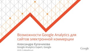 Возможности Google Analytics для
сайтов электронной коммерции
Александра Кулачикова
Google Analytics Expert, Google
20.05.15 eRetailForum
 