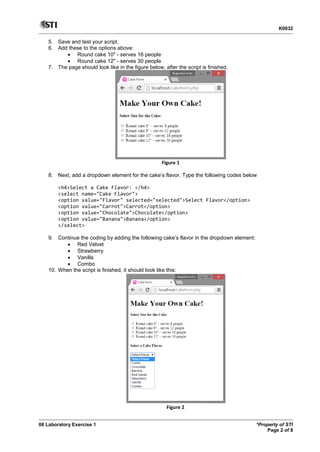 K0032
06 Laboratory Exercise 1 *Property of STI
Page 2 of 8
5. Save and test your script.
6. Add these to the options above:
 Round cake 10" - serves 16 people
 Round cake 12" - serves 30 people
7. The page should look like in the figure below, after the script is finished.
Figure 1
8. Next, add a dropdown element for the cake’s flavor. Type the following codes below
<h4>Select a Cake Flavor: </h4>
<select name="Cake Flavor">
<option value="Flavor" selected="selected">Select Flavor</option>
<option value="Carrot">Carrot</option>
<option value="Chocolate">Chocolate</option>
<option value="Banana">Banana</option>
</select>
9. Continue the coding by adding the following cake’s flavor in the dropdown element:
 Red Velvet
 Strawberry
 Vanilla
 Combo
10. When the script is finished, it should look like this:
Figure 2
 