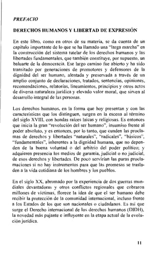 PREFACIO
DERECHOS HUMANOS Y LIBERTAD DE EXPRESION
En este libro, como en otros de su materia, se da cuenta de un
capitulo importante de to que se ha llamado una "larga marcha" en
la construccion del sistema tutelar de los derechos humanos y las
libertades fundamentales, que tambien constituye, por supuesto, un
baluarte de Ia dernocracia. Ese largo camino fue abierto y ha sido
transitado por generaciones de promotores y defensores de Ia
dignidad del ser humano, alentada y preservada a traves de un
amplio conjunto de declaraciones, tratados, sentencias, opiniones,
recomendaciones, relatorias, lineamientos, principios y otros actos
de diversa naturaleza jurldica y elevado valor moral, que sirven al
desarrollo integral de las personas.
Los derechos humanos, en la forma que hoy presentan y con las
caracteristicas que los distinguen, surgen en la escena al termino
del siglo XVIII. con hondas rarces laicas y religiosas. Es entonces
que inicia la gran "revolucion del ser humano", insumiso frente al
poder absoluto, y es entonces, por lo tanto, que cunden las procla-
mas de derechos y libertades "naturales", "radicales", "basicos",
"fundamentales", inherentes a la dignidad humana, que no depen-
den de la buena voluntad o del arbitrio del poder politico; y
adquieren presencia los medios de garantia, judicial o no judicial,
de esos derechos y libertades. De poco servirian las puras procla-
maciones si no hay instrumentos para que las promesas se trasla-
den a la vida cotidiana de los hombres y los pueblos.
En el siglo XX, abrumado por Ia experiencia de dos guerras mun-
diales devastadoras y otros conflictos regionales que cobraron
millones de victimas, florece la idea de que el ser humano debe
recibir Ia proteccion de la comunidad internacional, incluso frente
a los Estados de los que son nacionales o ciudadanos. Es asi que
surge el Derecho internacional de los derechos humanos (DIDH),
la novedad mas pujante e intluyente en la etapa actual de la evolu-
tion juridica.
11
 