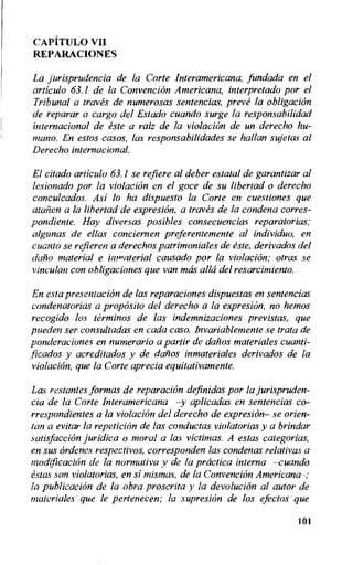 CAPITULO VII
REPARACIONES
La jurisprudencia de la Corte Interamericana, fundada en el
articulo 63.1 de la Convention Americana, interpretado por el
Tribunal a traves de numerosas sentencias, preve la obligation
de reparar a cargo del Estado cuando surge la responsabilidad
internacional de este a raiz de la violacion de un derecho hu-
man°. En estos casos, las responsabilidades se hallan sujetas al
Derecho international.
El citado articulo 63.1 se refiere al deber estatal de garantizar al
lesionado por la violacion en el goce de su libertad o derecho
conculcados. Asi lo ha dispuesto la Corte en cuestiones que
atcnien a la libertad de expresion, a traves de la condena corres-
pondiente. Hay diversas posibles consecuencias reparatorias;
algunas de ellas conciernen preferentemente al individuo, en
cuanto se refieren a derechos patrimoniales de este, derivados del
daho material e immaterial causado por la violacion; otras se
vinculan con obligaciones que van mos alla del resarcimiento.
En esta presentation de las reparaciones dispuestas en sentencias
condenatorias a proposito del derecho a la expresian, no hemos
recogido los terminos de las indemnizaciones previstas, que
pueden ser consultadas en cada caso. Invariablemente se trata de
ponderaciones en numerario a partir de daiios materiales cuanti-
ficados y acreditados y de dailos inmateriales derivados de la
violacion, que la Corte aprecia equitativamente.
Las restantes formas de reparaciOn definidas por la jurispruden-
cia de la Corte Interamericana —y aplicadas en sentencias co-
rrespondientes a la violacion del derecho de expresion— se orien-
tan a evitar la repetition de las conductas violatorias y a brindar
satisfaction juridica o moral a las victimas. A estas categorias,
en sus ordenes respectivos, corresponden las condenas relativas a
modification de la normativa y de la prcictica interna —cuando
estas son violatorias, en si mismas, de la Convention Americana—;
la publication de la obra proscrita y la devolution al autor de
materiales que le pertenecen; la supresion de los efectos que
101
 