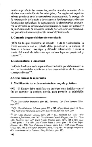 debieran producir las sentencias penales dictadas en contra de la
victima, con violation de los principios y las reglas del enjuicia-
miento previstos en el ordenamiento internacional; la entrega de
la information solicitada o la respuesta fundamentada sobre las
limitaciones aplicables; la capacitation de funcionarios en mate-
ria de derecho de acceso a la information en poder del Estado; y
la publication de la sentencia dictada por la Corte Interamerica-
na, que atiende a la satisfaction moral del lesionudo.
1.Garantia de goce del derecho conculcado
(182) En to que concierne al articulo 13 de la Convention, la
Corte considera que el Estado debe garantizar a la victima el
derecho a buscar, investigar y difundir information e ideas a
traves del canal de televiskin que estuvo bajo su propiedad y
controll22.
2. Dario material e inmaterial
La Corte ha dispuesto la reparacion economica por dafios materia-
lesin e inmateriales conforme a las caracteristicas de los casos
correspondientes124.
3. Otras formas de reparacion
A. Modification del ordenamiento interno y de practicas
(97) El Estado debe modificar su ordenamiento juridico con el
fin de suprimir la censura previa, para permitir la exhibition
122 Cfr. Caso Ivcher Bronstein. parr. 182. Tambien, Cfr. Caso Herrera Ulloa,
parr. 197.
123 Cfr. Caso Palamara Iribarne, parrs. 239 y 242 y Caso Kimel, parr.' 10. Caso
Velez Restrepo y familiares, parr. 295; Caso UsOn Ramirez, parr. 180.
124 Cfr. Caso Ricardo Canese, parrs. 206 y 207. Tambien Cfr. Caso Velez
Restrepo y familiares, parr. 302; Caso Manuel Cepeda Vargas, parr. 251; Caso
Uson Ramirez, parr. 187; Caso Tristan Donoso, parr. parrs. 125 a 127; Caso
Kimel, parrs. 117 a 119; Caso Claude Reyes y otros, parr. 156; Caso Lopez
Alvarez, parr. 201; Caso Palamara Iribarne, parrs. 246 y 247; Caso Herrera
Ulloa, parr. 200; Caso Iveher Bronstein, parrs. 183 y 184. No otorgo compensa-
ciOn por daflo moral cn Fontevecchia y D',4mico, parr. 123.
102
 