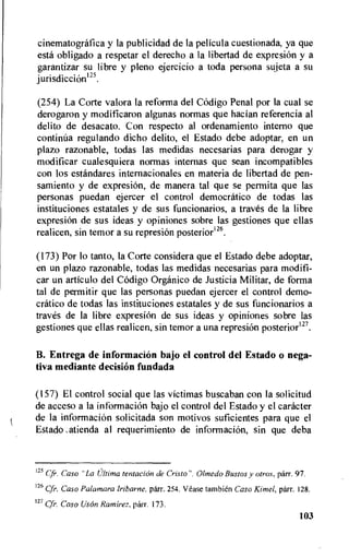 cinematografica y Ia publicidad de la pelicula cuestionada, ya que
esta obligado a respetar el derecho a la libertad de expresi6n y a
garantizar su libre y pleno ejercicio a toda persona sujeta a su
jurisdiccion125.
(254) La Corte valora la reforma del C6digo Penal por la cual se
derogaron y modificaron algunas normas que hacian referencia al
delito de desacato. Con respecto al ordenamiento interno que
continua regulando dicho delito, el Estado debe adoptar, en un
plazo razonable, todas las medidas necesarias para derogar y
modificar cualesquiera normas internas que sean incompatibles
con los estandares internacionales en materia de libertad de pen-
samiento y de expresiOn, de manera tal que se permita que las
personas puedan ejercer el control democratic° de todas las
instituciones estatales y de sus funcionarios, a traves de la libre
expresi6n de sus ideas y opiniones sobre las gestiones que ellas
realicen, sin temor a su represion posterior126.
(173) Por lo tanto, la Corte considera que el Estado debe adoptar,
en un plazo razonable, todas las medidas necesarias para modifi-
car un articulo del C6digo Organic° de Justicia Militar, de forma
tal de permitir que las personas puedan ejercer el control demo-
cratic° de todas las instituciones estatales y de sus funcionarios a
taxes de la libre expresiOn de sus ideas y opiniones sobre las
gestiones que ellas realicen, sin temor a una represi6n posterior127.
B. Entrega de informacion bajo el control del Estado o nega-
tiva mediante decision fundada
(157) El control social que las victimas buscaban con Ia solicitud
de acceso a Ia informaci6n bajo el control del Estado y el catheter
de Ia informaciOn solicitada son motivos suficientes para que el
Estado ,atienda al requerimiento de informacion, sin que deba
125 Cfr. Caso "La Ultima tentacion de Cristo", Obnedo Bustos y otros. parr. 97.
126 Cfr. Caso Palamara Iribarne, parr. 254. Wase tambien Caso Kimel, parr. 128.
127 Cfr. Caso Uson Ramirez, parr. 173.
103
 