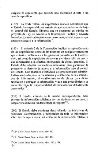 exigirse al requirente que acredite una afectacion directa o un
interes especifico.
(162) La Corte valora los importantes avances normativos que
el Estado ha emprendido en materia de acceso a informacion bajo
el control del Estado. Observa que se encuentra en tramite un
proyecto de Ley de Acceso a la Informacion Pithlica y advierte
los esfuerzos realizados para crear un recurso judicial especial que
ampare el acceso a la informacion128.
(163) El articulo 2 de la Convencion implica la supresion tanto
de las disposiciones como de las practicas de cualquier naturaleza
que entralien violaciones a las garantias previstas en la Conven-
tion, asi como la expedicion de normas y el desarrollo de practi-
cas conducentes a la efectiva observancia de dichas garantias. El
Estado debe adoptar las medidas necesarias para garantizar la
proteccion al derecho de acceso a la informacion bajo el control
del Estado. Esto abarca la efectividad del procedimiento adminis-
trativo adecuado para la tramitacion y resolucion de las solicitu-
des de informacion; el establecimiento de plazos para dictar
resoluciOn y entregar la informaci6n, y que este procedimiento se
encuentre bajo la responsabilidad de funcionarios debidamente
capaci tados129.
(158) El Estado, a traves de la entidad correspondiente, debe
entregar la informacion solicitada por las victimas, en su caso, o
adoptar una decision fundamentada al respectom.
(292) El Estado debe continuar desarrollando las iniciativas de
bitsqueda, sistematizacion y publicacion de toda la informaciOn
sobre las desapariciones, asi como de la informacion relativa a
128 Cfr. Caso Claude Reyes y otros, parr. 162
129 Cfr. Caso Claude Reyes y otros, parr. 163.
13° Cfr. Caso Claude Reyes y otros, parrs. 157 y 158.
104
 