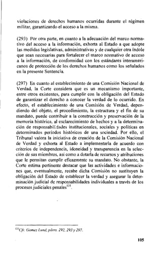 violaciones de derechos humanos ocurridas durante el regimen
militar, garantizando el acceso a la misma.
(293) Por otra parte, en cuanto a la adecuacion del marco norma-
tivo del acceso a la information, exhorta al Estado a que adopte
las medidas legislativas, administrativas y de cualquier otra Endole
que sean necesarias para fortalecer el marco normativo de acceso
a la information, de conformidad con los estandares interameri-
canos de protection de los derechos humanos como los serialados
en la presente Sentencia.
(297) En cuanto al establecimiento de una ComisiOn Nacional de
Verdad, la Corte considera que es un mecanismo importante,
entre otros existentes, para cumplir con la obligacion del Estado
de garantizar el derecho a conocer la verdad de to ocurrido. En
efecto, el establecimiento de una Comisibn de Verdad, depen-
diendo del objeto, el procedimiento, la estructura y el fin de su
mandato, puede contribuir a la construction y preservaciOn de la
memoria historica, al esclarecimiento de hechos y a la determina-
cion de responsabilidades institucionales, sociales y politicas en
determinados periodos historicos de una sociedad. Por ello, el
Tribunal valora la iniciativa de creation de la Comision Nacional
de Verdad y exhorta al Estado a implementarla de acuerdo con
criterios de independencia, idoneidad y transparencia en la selec-
ciOn de sus miembros, asi como a dotarla de recursos y atribuciones
que le permitan cumplir eficazmente su mandato. No obstante, la
Corte estima pertinente destacar que las actividades e informacio-
nes que, eventualmente, recabe dicha Comisiein no sustituyen la
obligacion del Estado de establecer la verdad y asegurar la deter-
minacion judicial de responsabilidades individuales a traves de los
procesos judiciales penales13I ,
13ICA. Gomez Lund, parrs. 292. 293 y 297.
105
 