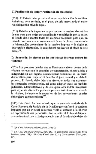 C. Publicacion de libro y restituci6n de materiales
(250). El Estado debe permitir al autor la publicacion de su libro.
Asimismo, debe restituir, en el plazo de seis meses, todo el mate-
rial del que fue privado ague!.
(251).Debido a la importancia que reviste la version electronica
de una obra para poder ser actualizada y modificada por su autor,
el Estado debe adoptar todas las medidas necesarias para que, en
caso de no contar con el soporte electronic° del libro, rescate toda
la informacion proveniente de la version impresa y la digite en
una version electronica, lo cual debera realizar en el plazo de seis
meses132.
D. Supresion de efectos de las sentencias internas contra las
victimas
(253) Los procesos penales que se Ilevaron a cabo en contra de la
victima no revestian la garantias de competencia, imparcialidad e
independencia del organo jurisdiccional necesarias en un orden
democratic° para respetar el derecho al juez natural y el debido
proceso. El Estado debe dejar sin efecto, en todos sus extremos,
las sentencias condenatorias, asi como adoptar todas las medidas
judiciales, administrativas y de cualquier otra indole necesarias
para dejar sin efecto los procesos penales instruidos en contra de
la victima, incluyendo la suvresion de los antecedentes penales
del registro correspondiente13
(105) Esta Corte ha determinado que la sentencia emitida de la
Corte Suprema de Justicia de la Nacion que confirmO la condena
impuesta por un tribunal de alzada, violo el derecho a la libertad
de expresion de dos periodistas. Por lo tanto, el Tribunal dispone,
de conformidad con su jurisprudencia que el Estado debe dejar sin
132 Cfr. Caso Palamara lribarne, parrs. 250 y 251.
133 Cfr. Caso Palamara lribarne, parr. 253. En este mismo sentido Caso Uson
Ramirez, pcirrs. 168 y 169; Caso Kimel, parr. 123; y Caso Herrera Ulloa, parr.
195.
106
 