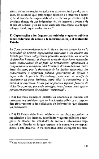 efecto dichas sentencias en todos sus extremos, incluyendo, en su
caso, los alcances que estas tengan respecto de terceros; a saber:
a) Ia atribucion de responsabilidad civil de los periodistas; b) la
condena al pago de una indemnizacion, de intereses y costas y de
Ia tasa de justicia; y c) asi como cualquier otro efecto que tengan
o hayan tenido aquellas decisiones134.
E. Capacitation a los organos, autoridades y agentes publicus
sobre el derecho de acceso a la information bajo el control del
Estado
La Corte Interamericana ha insistido en diversas sentencias en la
necesidad de proveer capacitation adecuada a los agentes del
Estado que tienen obligaciones generales o especiales en materia
de derechos humanos, a efecto de prevenir violaciones reiteradas
como consecuencia de la falta de preparacirin, information o
comprensirin de los deberes del Estado en diversos cimbitos. Entre
estos destacan, por la frecuencia de los hechos violatorios, los
concernientes a seguridad publico, persecucirin de delitos e
imparticion de justicia. Sin embargo, este tema se manifiesta
igualmente en otras hipritesis, entre ellas la concerniente a la
libertad de expresion. Es asi que se procura suprimir factores de
violation y prever, por ende, transgresiones futuras. Aqui apare-
cen las reparaciones de catheter "estructural".
(164) Diversos elementos probatorios aportados al examen del
caso permiten establecer que los funcionarios publicos no respon-
den efectivamente a las solicitudes de information que plantean
los particulares.
(165) El Estado debe Ilevar adelante, en un plazo razonable, la
capacitation a los Organos, autoridades y agentes pablicos encar-
gados de atender las solicitudes de acceso a information bajo
control del Estado, en to que respecta a la normativa correspon-
diente a este derecho. Dicha normativa debe incorporar los path-
134 Caso Fontevecchia y D'Amico, parr. 105
107
 