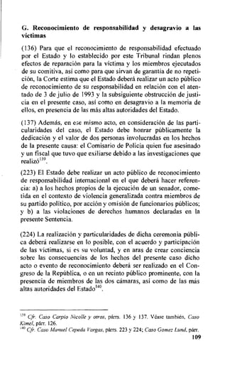 G. Reconocimiento de responsabilidad y desagravio a las
yictimas
(136) Para que el reconocimiento de responsabilidad efectuado
por el Estado y lo establecido por este Tribunal rindan plenos
efectos de reparation para la victima y los miembros ejecutados
de su comitiva, asi como para que sirvan de garantia de no repeti-
ci6n, la Corte estima que el Estado debera realizar un acto publico
de reconocimiento de su responsabilidad en relation con el aten-
tado de 3 de julio de 1993 y la subsiguiente obstruction de justi-
cia en el presente caso, asi como en desagravio a la memoria de
ellos, en presencia de las mas altas autoridades del Estado.
(137) Ademas, en ese mismo acto, en consideraciOn de las parti-
cularidades del caso, el Estado debe honrar pUblicamente la
dedicaciOn y el valor de dos personas involucradas en los hechos
de la presente causa: el Comisario de Policia quien fue asesinado
y un fiscal que tuvo que exiliarse debido a las investigaciones que
realiz6139.
(223) El Estado debe realizar un acto publico de reconocimiento
de responsabilidad internacional en el que debera hater referen-
cia: a) a los hechos propios de la ejecuciOn de un senador, come-
tida en el contexto de violencia generalizada contra miembros de
su partido politico, por action y omision de funcionarios pnblicos;
y b) a las violaciones de derechos humanos declaradas en la
presente Sentencia.
(224) La realization y particularidades de dicha ceremonia publi-
ca debera realizarse en lo posible, con el acuerdo y participacion
de las victimas, si es su voluntad, y en aras de crear conciencia
sobre las consecuencias de los hechos del presente caso dicho
acto o evento de reconocimiento debera ser realizado en el Con-
greso de Ia RepUblica, o en un recinto publico prominente, con Ia
presencia de miembros de las dos camaras, asi como de las mas
altas autoridades del Estadom.
139 Cfr. Caso Carpio !Vicolle y otros, parrs. 136 y 137. lease tambien, Caso
Kimel, parr. 126.
'4° Cfr. Caso Manuel Cepeda Vargas, parrs. 223 y 224; Caso Gomez Lund, parr.
109
 