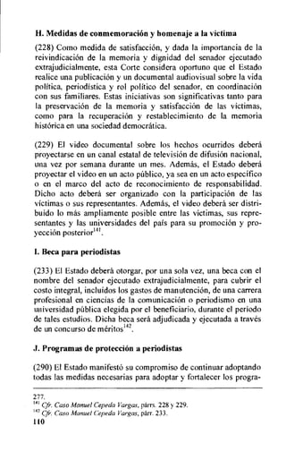 H. Nledidas de conmemoracion y homenaje a la victima
(228) Como medida de satisfaccion, y dada la importancia de la
reivindicacion de la memoria y dignidad del senador ejecutado
extrajudicialmente, esta Corte considera oportuno que el Estado
realice una publicacion y un documental audiovisual sobre la vida
politica, periodistica y rol politico del senador, en coordinacion
con sus familiares. Estas iniciativas son significativas tanto para
la preservacion de la memoria y satisfacciOn de las victimas,
como para la recuperacion y restablecimiento de la memoria
hist6rica en una sociedad democratiea.
(229) El video documental sobre los hechos ocurridos debera
proyectarse en un canal estatal de television de difusiOn nacional,
una vez por semana durante un mes. Adernas, el Estado debera
proyectar el video en un acto pUblico, ya sea en un acto especifico
o en el marco del acto de reconocimiento de responsabilidad.
Dicho acto debera ser organizado con la participaciOn de las
victimas o sus representantes. Ademas, el video debera ser distri-
buido lo mas ampliamente posible entre las victimas, sus repre-
sentantes y las universidades del pais para su promocion y pro-
yeccion posteriorm.
I. Beca para periodistas
(233) El Estado deberd otorgar, por una sola vez, una beca con el
nombre del senador ejecutado extrajudicialmente, para cubrir el
costo integral, incluidos los gastos de manutencion, de una carrera
profesional en ciencias de la comunicacion o periodismo en una
universidad pablica elegida por el beneficiario, durante el periodo
de tales estudios. Dicha beca sera adjudicada y ejecutada a traves
de un concurso de meritos142.
J. Programas de proteccion a periodistas
(290) El Estado manifest6 su compromiso de continuar adoptando
todas las medidas necesarias para adoptar y fortalecer los progra-
277.
141 Cfr•. Caso Manuel Cepeda Vargas, parrs. 228 y 229.
142
Caso Manuel Cepeda Vargas, parr. 233.
110
 