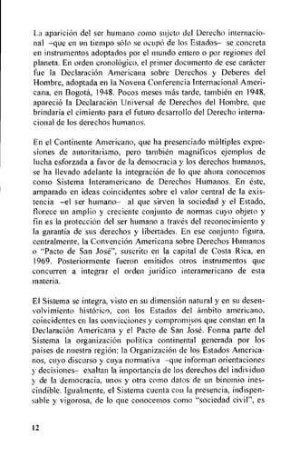 La aparicion del ser humano como sujeto del Derecho internacio-
nal —que en un tiempo solo se ocupo de los Estados— se concreta
en instrumentos adoptados por el mundo entero o por regiones del
planeta. En orden cronologico, el primer docurnento de ese catheter
fue la Declaracion Americana sobre Derechos y Deberes del
Hombre, adoptada en la Novena Conferencia Internacional Ameri-
cana, en Bogota, 1948. Pocos meses mas tarde, tambien en 1948,
aparecio la DeclaraciOn Universal de Derechos del Hombre, que
brindaria el cimiento para el futuro desarrollo del Derecho interna-
cional de los derechos humanos.
En el Continente Americana, que ha presenciado multiples expre-
siones de autoritarismo, pero tambien magnificos ejemplos de
lucha esforzada a favor de la democracia y los derechos humanos,
se ha llevado adelante la integraciOn de lo que ahora conocemos
como Sistema Interamericano de Derechos Humanos. En este,
amparado en ideas coincidentes sobre el valor central de la exis-
tencia —el ser humano— al que sirven la sociedad y el Estado,
florece un amplio y creciente conjunto de normas cuyo objeto y
fin es la proteecion del ser humano a traves del reconocimiento y
la garantia de sus derechos y libertades. En ese conjunto figura,
centralmente, la Convencion Americana sobre Derechos Humanos
o "Pacto de San Jose", suscrito en la capital de Costa Rica, en
1969. Posteriormente fueron emitidos otros instrumentos que
concurren a integrar el orden juridico interamericano de esta
materia.
El Sistema se integra, visto en su dimension natural y en su desen-
volvimiento historic°, con los Estados del ambito americano,
coincidentes en las convicciones y compromisos que constan en Ia
DeelaraciOn Americana y el Pacto de San Jose. Forma parte del
Sistema la organizacion politica continental generada por los
paises de nuestra region: la Organizacion de los Estados America-
nos, cuyo discurso y cuya normativa —que informan orientaciones
y decisiones— exaltan Ia importancia de los derechos del individuo
y de la democracia, unos y otra como datos de tin binomio ines-
cindible. Igualmente, el Sistema cuenta con la presencia, indispen-
sable y vigorosa, de lo que conocemos como "sociedad civil", es
12
 