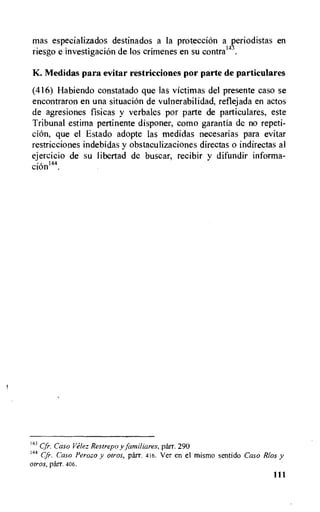 mas especializados destinados a la protecciOn a c.eriodistas en
riesgo e investigacion de los crimenes en su contral4 .
K. Medidas para evitar restricciones por parte de particulares
(416) Habiendo constatado que las victimas del presente caso se
encontraron en una situacion de vulnerabilidad, reflejada en actos
de agresiones fisicas y verbales por parte de particulares, este
Tribunal estima pertinente disponer, como garantia de no repeti-
cion, que el Estado adopte las medidas necesarias para evitar
restricciones indebidas y obstaculizaciones directas o indirectas al
ejercicio de su libertad de buscar, recibir y difundir informa-
cioni44.
143 Cfr. Caso Velez Restrepo y familiares, parr. 290
144
Cfr. Caso Perozo y otros, parr. 416. Ver en el mismo sentido Caso Rios y
otros, parr. 406.
111
 