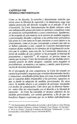 CAPITULO VIII
MEDIDAS PROVISIONALES
Coma se ha descrito, la estrecha y determinante relation que
existe entre la libertad de expresion y la democracia exige una
amplia proteccion del derecho recogido en el articulo 13 de la
Convencion. La Corte Interamericana ha fijado criterios sobre
esa indispensable proteccion tante en opiniones consultivas como
en sentencias correspondientes a casos contenciosos. Igualmente,
se ha ocupado de esta materia en la emision de medidas urgentes
y provisionales dictadas conforme a las atribuciones preventivas
que posee la Corte tanto en lo que concierne a casos sujetos a su
conocimiento, como en lo que corresponde a asuntos que aim no
se hallan sometidos a este, cuando la Comisian Interamericana
requiere dichas medidas en los terminos de la legitimation exclu-
siva que le confiere, para este fin, la Convencion Americana. A
&ayes de medidas de este caracter se ha protegido la libertad de
pensamiento y expresioni45 . Al respecto, es precis() tomar en
cuenta que la propivi Corte ha reconocido que las medidas provi-
sionales poseen un doble designio: cautelar, para asegurar el
procedimiento, su materia y sus sujetos, y tutelar, para la preser-
vacion de derechos fundamentales.
En el desempen o de esta competencia, la Corte ha tornado en
cuenta la gravedad y urgencia que revestian determinados hechos
o situaciones, acreditados prima facie, asi como la posibilidad de
que se causaran daiios irreparables a las personas, supuestos en
que se funda la adoption de medidas provisionales. En otros
casos, la medida abarco a un conjunto de personas vinculadas
con medios de comunicacion. Cabe decir que en diversas hipote-
sis —entre ellas las relacionadas con el derecho a la libertad de
expresion— la Corte ha extendido el alcance subjetivo de las
medidas provisiorzales, con sentido garantista, a fin de que sus
beneficios lleguen a personas que no se hallan individualizadas
145 Ver Resoluciones del Presidente de la Corte y de la Corte en: Caso Herrera
Ulloa; Caso Marta Colomina y Liliana Velcisquez; Caso Diarios "El Nacional"
y "Asi es la Noticia"; Caso de la emisora de television "Globovision"; y Caso
Luisiana Rios y otros (Radio Caracas Television-RCM.
112
 