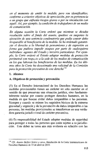 en el momenta de emitir la medida, pero son identificables,
conforme a criterios objetivos de apreciacion, por su pertenencia
a un grupo que enfrenta riesgos graves o por su vinculacion con
aqua Asi, por ejemplo, la condici6n de trabajadores de un media
de comunicaci6n.
En alguna ocasion la Corte ordend que mientras se dictaba
resoluci6n sobre el fondo del asunto, quedase en suspenso la
ejecuciOn de una sentencia condenatoria que podia causar dant)
irreparable al beneficiario de la medida. Se ha ordenado garanti-
zar el derecho a la libertad de pensamiento y de expresion en
forma que pudiera impedir ataques por parte de cualesquiera
inclividuos: agentes del Estado y terceros particulares. Par ejem-
plo, la Corte orden6 al Estado adoptar medidas de protection
perimetral con respecto a la sede de los medios de cornunicacion
en los que laboran los beneficiarios de las medidas. En los filti-
mos anus la Corte ha desestimado una solicitud de la Comision
para la protection preventiva de este derecho146
1. Alcance
A. Objetivos de proteccion y prevention
(5) En el Derecho Internacional de los Derechos Humanos las
medidas provisionales tienen un caracter no solo cautelar en el
sentido de que preservan una situation juridica, sino fundamen-
talmente tutelar por cuanto protegen derechos humanos, en la
medida en que buscan evitar daltos irreparables a las personas.
Siempre y cuando se rennan los requisitos basicos de Ia extrema
gravedad y urgencia y de la prevenciOn de dews irreparables a las
personas, las medidas provisionales se transforman en una verda-
dera garantia jurisdiccional de caracter preventivo.
(6) Es responsabilidad del Estado adoptar medidas de seguridad
para proteger a todas las personas que est& sujetas a su jurisdic-
cion. Este deber se torna aun mas evidente en relaciOn con las
t46 Cfr. Asunto Belfort Isturtz y otros. ResoluciOn de Ia Corte Iriteramericana de
Derechos Humanos de 15 de abril de 2010.
113
 