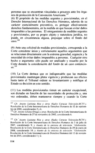 personas que se encuentran vinculadas a procesos ante los Orga-
nos de proteccion de Ia Convencion Americana."'
(6) El proposito de las medidas urgentes y provisionales, en el
Derecho Internacional de los Derechos Humanos, ademas de su
catheter esencialmente preventivo, es proteger efectivamente
derechos fundamentales, en la medida en que buscan evitar dafios
irreparables a las personas. El otorgamiento de medidas urgentes
y provisionales, por su propio objeto y naturaleza juridica, no
puede, en circunstancia alguna, prejuzgar sobre el fondo del
caso.148
(9) Ante una solicitud de medidas provisionales, corresponde a la
Corte considerar (tnica y estrictamente aquellos argumentos que
se relacionan directamente con La extrema gravedad, urgencia y la
necesidad de evitar dafios irreparables a personas. Cualquier otro
hecho o argumento solo puede ser analizado y resuelto por la
Corte durante la consideracion del fondo de un caso contencio-
149
SO.
(10) La Corte destaca que es indispensable que las medidas
provisionales mantengan plena vigencia y produzcan sus efectos
hasta tanto el Tribunal ordene su levantamiento y notifique al
Estado su decision en este sentido.
(11) Las medidas provisionales tienen un catheter excepcional,
son dictadas en funcion de las necesidades de proteecion y, una
vez ordenadas, deben mantenerse siempre y cuando la Corte
147
Asunto Luisiana Rios y otros (Radio Caracas Television-RCTV-).
Resolucion de la Corte Interamericana de Derechos I lumanos de 12 de septiem-
bre de 2005, considerandos 5 y 6.
"s Cfr. Asunto Liliana Ortega y otras. ResoluciOn de Ia Corte Interamericana de
Derechos Humanos de 27 de noviembre de 2002, considerando 6.
149 Cfr. Asunto Luisiana Rios y otros (Radio Caracas Television-RCTV-J.
ResoluciOn de la Corte Interamericana de Derechos Humanos de 3 de julio de
2007, considerando 9; y Asunto de la emisora de television "Globovision.
Resolucion de la Corte Interamericana de Derechos Humanos de 29 de enero de
2008, considerando 10; y Asunto de la emisora de television "Globovision.
Resolucion de la Corte Interamericana de Derechos Humanos del 13 de noviem-
bre de 2015, considerandos I y 2.
114
 