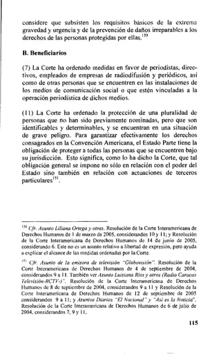 considere que subsisten los requisitos basicos de Ia extrema
gravedad y urgencia y de la prevencion de Banos irreparables a los
derechos de las personas protegidas por ellas.'5°
B. Beneficiarios
(7) La Corte ha ordenado medidas en favor de periodistas, direc-
tivos, empleados de empresas de radiodifusion y periodicos, asi
como de otras personas que se encuentren en las instalaciones de
los medios de comunicaciOn social o que esten vinculadas a la
operacion periodistica de dichos medios.
(11) La Corte ha ordenado la protecciOn de una pluralidad de
personas que no han sido previamente nominadas, pero que son
identificables y determinables, y se encuentran en una situaciOn
de grave peligro. Para garantizar efectivamente los derechos
consagrados en la Convencion Americana, el Estado Parte tiene la
obligacion de proteger a todas las personas que se encuentren bajo
su jurisdiction. Esto significa, como lo ha dicho la Corte, que tal
obligacion general se impone no solo en relation con el poder del
Estado sino tambien en relation con actuaciones de terceros
particulares151.
150 C:fr. Asunto Liliana Ortega y otras. ResoluciOn de la Corte Interamericana de
Derechos Humanos de 1 de marzo de 2005, considerandos 10 y 11; y ResoluciOn
de Ia Corte Interamericana de Derechos Humanos de 14 de junio de 2005,
considerando 6. Este no es un asunto relativo a libertad de expresiOn, pero ayuda
a explicar el alcance de las medidas ordenadas por la Corte.
151 Cfr. Asunto de la emisora de television "Globovision". ResoluciOn de Ia
Cone Interamericana de Derechos Humanos de 4 de septiembre de 2004,
considerandos 9 a 11. Tambien ver Asunto Luisiana Rios y otros (Radio Caracas
Television-RCTV-)". ResoluciOn de la Corte Interamericana de Derechos
Humanos de 8 dc septiembre de 2004, considerandos 9al1 y ResoluciOn de Ia
Corte Interamericana de Derechos Humanos de 12 de septiembre de 2005
considerandos 9 a 11; y Asuntos Diarios "El Nacional" y "Asi es la Noticia".
ResoluciOn de la Corte Interamericana de Derechos Humanos de 6 de julio de
2004, considerandos 7, 9 y 11.
115
 