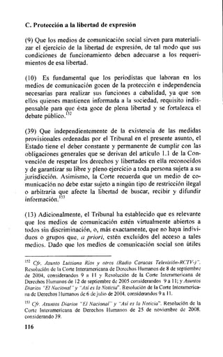 C. protection a Ia libertad de expresion
(9) Que los medios de comunicacion social sirven para materiali-
zar el ejercicio de la libertad de expresion, de tal modo que sus
condiciones de funcionamiento deben adecuarse a los requeri-
mientos de esa libertad.
(10) Es fundamental que los periodistas que laboran en los
medios de comunicacion gocen de Ia protection e independencia
necesarias para realizar sus funciones a cabalidad, ya que son
ellos quienes mantienen informada a la sociedad, requisito indis-
pensable para que esta goce de plena libertad y se fortalezca el
debate pub' ico.152
(39) Que independientemente de la existencia de las medidas
provisionales ordenadas por el Tribunal en el presente asunto, el
Estado tiene el deber constante y permanente de cumplir con las
obligaciones generates que se derivan del articulo 1.1 de la Con-
venciOn de respetar los derechos y libertades en ella reconocidos
y de garantizar su libre y pleno ejercicio a toda persona sujeta a su
jurisdiction. Asimismo, la Corte recuerda que un medio de co-
municacion no debe estar sujeto a ning(in tipo de restriction ilegal
o arbitraria que afecte la libertad de buscar, recibir y difundir
informacion.I'3
(13) Adicionalmente, el Tribunal ha establecido que es relevante
que los medios de comunicacion esten virtualmente abiertos a
todos sin discriminaciOn, o, mas exactamente, que no haya indivi-
duos o grupos que, a priori, esten excluidos del acceso a tales
medios. Dado que los medios de comunicacion social son Utiles
152 Cfr. Asunto Luisiana Rios y otros (Radio Caracas Television-RC7T)".
Resolution de Ia Corte Interamericana de Dcrechos Humanos de 8 de septiembre
de 2004, considerandos 9 a 11 y ResoluciOn de la Corte Interamericana de
Derechos Humanos de 12 de septiembre de 2005 considerandos 9 a 11; y Asuntos
Diarios "El Nacional" y "Asi es la Noticia". ResoluciOn de Ia Corte Interamerica-
na de Derechos Humanos de 6 de julio de 2004. considerandos 9 a 11.
153 Cfi•. Asuntos Diarios "El Nacional" y "Asi es la Noticia". ResoluciOn de Ia
Corte Interamericana de Derechos Humanos de 25 de noviembre de 2008.
considerando 39.
116
 