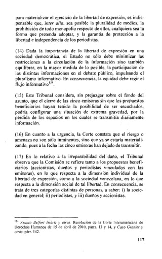 para materializar el ejercicio de Ia libertad de expresion, es indis-
pensable que, inter alia, sea posible la pluralidad de medios, la
prohibiciOn de todo monopolio respecto de ellos, cualquiera sea la
forma que pretenda adoptar, y la garantia de protection a la
libertad e independencia de los periodistas.
(14) Dada la importancia de la libertad de expresion en una
sociedad democratica, el Estado no solo debe minimizar las
restricciones a la circulation de la informaciOn sino tambien
equilibrar, en la mayor medida de lo posible, la participaciOn de
las distintas informaciones en el debate pdblico, impulsando el
pluralismo informativo. En consecuencia, la equidad debe regir el
flujo informativo154.
(15) Este Tribunal considera, sin prejuzgar sobre el fondo del
asunto, que el cierre de las cinco emisoras sin que los propuestos
beneficiarios hayan tenido la posibilidad de ser escuchados,
podria configurar una situation de extrema gravedad, por la
perdida de los espacios en los cuales se transmitia diariamente
information.
(16) En cuanto a la urgencia, la Corte constata que el riesgo o
amenaza no son solo inminentes, sino que ya se estaria materiali-
zando, pues a la fecha las cinco emisoras han dejado de transmitir.
(17) En lo relativo a la irreparabilidad del datio, el Tribunal
observa que Ia ComisiOn se refiere tanto a los propuestos benefi-
ciarios (accionistas, duetios y periodistas vinculados con las
emisoras), en lo que respecta a la dimension individual de Ia
libertad de expresion, como a la sociedad venezolana, en lo que
respecta a la dimensi6n social de tal libertad. En consecuencia, se
trata de tres categorias distintas de personas, a saber: i) la socie-
dad en general; ii) periodistas, y iii) duetios y accionistas.
15'1 Asunto Belfort Istariz y otros. Resolution de la Corte Interamericana de
Derechos Humanos de 15 de abril de 2010, parrs. 13 y 14, y Caso Granter y
otros, parr. 142.
117
 