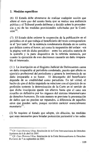 2. Medidas especificas
(6) El Estado debe abstenerse de realizar cualquier acciOn que
altere el statu quo del asunto hasta que se realice una audiencia
p(tblica y el Tribunal pueda deliberar y decidir sobre la proceden-
cia o no de las medidas provisionales solicitadas por la Comi-
sion156.
(7) El Estado debe ordenar la suspension de la publicaciOn en el
periodic° en el que trabaja el beneficiario del texto correspondien-
te al "por tanto" de la sentencia condenatoria dictada en su contra
por delitos contra el honor, asi como la suspension del enlace —en
la pagina web de dieho periOdico— entre los articulos materia de
la querella y la parte dispositiva de la referida sentencia, por
cuanto la ejecueion de esas decisiones causarla un daflo irrepara-
ble al interesado.
(11) La inscripcion en el Registro Judicial de Delincuentes causa
un dafio irreparable al periodista condenado, puesto que afecta su
ejercicio profesional del periodismo y genera la inminencia de un
dem irreparable a su honor. El desempelio del beneficiario
depende de su credibilidad coma periodista. En tal virtud, el
hecho de que el delito imputado se relacione con el ejercicio de su
profesion sustenta Ia determination de la Corte en el sentido de
que dicha inscripcion quede sin efectos hasta que el caso sea
resuelto en definitiva por los organs del sistema interamericano
de derechos humanos. De esta manera se previene Ia presentation
de datios que no puedan ser reparados, a diferencia de aquellos
otros que pueden serlo, porque revisten caracter esencialmente
monetario .
(2) Se requiere al Estado que adopte, sin dilation, las medidas
que sean necesarias para brindar protection perimetral a las sedes
156 Cfr. Caso Herrera Ulloa. Resolucion de la Corte Interamericana de Derechos
Humanos de 6 de abril de 2001.
157 Cfr. Caso Herrera tilloa. Resolution de la Corte Interamericana de Derechos
Humanos de 7 de septiembre de 2001.
119
 