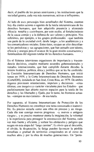 decir, el pueblo de los paises americanos y las instituciones que la
sociedad genera, cada vez mas numerosas, activas e influyentes.
Al lado de esos personajes bien acreditados del Sistema, cuentan
hay dia ciertos actores o agentes de Ia tutela interamericana de los
derechos humanos, que han adquirido presencia y alcanzado
eficacia notable y contribuyen, por este medio, al fortalecimiento
de la causa comhn y a la defensa de sus valores y principios. Nos
referimos, por ejemplo, a los grupos profesionales —que tambien
son parte de la sociedad civil, desde luego—, a los academicos y a
los comunicadores sociales. Entre estos, ocupan un sitio descollan-
te los periodistas y sus agrupaciones, que han actuado con talento,
eficacia y energia para el avance de la gran mision constructora y
fortalecedora del regimen tutelar de los derechos humanos.
En el Sistema intervienen organismos de importancia y trascen-
dencia decisivas, creados mediante acuerdos gubemamentales y
tratados internacionales, que han cumplido durante decadas la
mision historica, politica, etica y juridica que se les ha conferido:
la ComisiOn Interamericana de Derechos Humanos, que inicio
tareas en 1959, y la Corte Interamericana de Derechos Humanos
(CorteIDH), instalada en San Jose, Costa Rica, en 1979. De ambos
organos provienen orientaciones, impulsos y decisiones —estas
hltimas, con inequiveco caracter vinculante para los Estados— que
paulatinamente han abierto nuevos espacios para la tutela de los
derechos y las libertades y fijado, por lo tanto, las fronteras actua-
les —siempre en movimiento— de esa tutela.
Por supuesto, el Sistema lnteramericano de Protecci6n de los
Derechos Humanos no constituye una tarea consumada e inamovi-
ble. Es preciso mirarla como una obra en proceso y en riesgo.
Cada dia trae consigo nuevos progresos —y nuevos o antiguos
riesgos—, y es preciso mantener atenta la imaginacion, la voluntad
y la experiencia para proseguir Ia construccion del Sistema, cada
vez mas fuerte y eficiente, y sortear los obstaculos y peligros que
surgen en esta etapa del "largo camino". Es obvio que el descuido,
el olvido, la desatencion, la fatiga pueden favorecer la perdida
inmediata o gradual de territorios conquistados en el curso de
muchos arms y por la obra de muchas generaciones. Un `Testa-
13
 