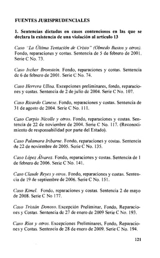 FUENTES JURISPRUDENCIALES
1. Sentencias dictadas en casos contenciosos en las que se
declara la existencia de una violacion al articulo 13
Caso "La Ultima Tentacion de Cristo" (Olmedo Bustos y otros).
Fondo, reparaciones y costas. Sentencia de 5 de febrero de 2001.
Serie C No. 73.
Caso lvcher Bronstein. Fondo, reparaciones y costas. Sentencia
de 6 de febrero de 2001. Serie C No. 74.
Caso Herrera Ulloa. Excepciones preliminares, fondo, reparacio-
nes y costas. Sentencia de 2 de julio de 2004. Serie C No. 107.
Caso Ricardo Canese. Fondo, reparaciones y costas. Sentencia de
31 de agosto de 2004. Serie C No. III.
Caso Carpio Nicolle y otros. Fondo, reparaciones y costas. Sen-
tencia de 22 de noviembre de 2004. Serie C No. 117. (Reconoci-
miento de responsabilidad por parte del Estado).
Caso Palamara iribarne. Fondo, reparaciones y costas. Sentencia
de 22 de noviembre de 2005. Serie C No. 135.
Caso Lopez Alvarez. Fondo, reparaciones y costas. Sentencia de 1
de febrero de 2006. Serie C No. 141.
Casa Claude Reyes y otros. Fondo, reparaciones y costas. Senten-
cia de 19 de septiembre de 2006. Serie C No. 151.
Caso Kimel. Fondo, reparaciones y costas. Sentencia 2 de mayo
de 2008. Serie C No 177.
Caso Tristan Donoso. Excepcion Preliminar, Fondo, Reparacio-
nes y Costas. Sentencia de 27 de enero de 2009 Serie C No. 193.
Caso Rios y otros. Excepciones Preliminares, Fondo, Reparacio-
nes y Costas. Sentencia de 28 de enero de 2009. Serie C No. 194.
121
 