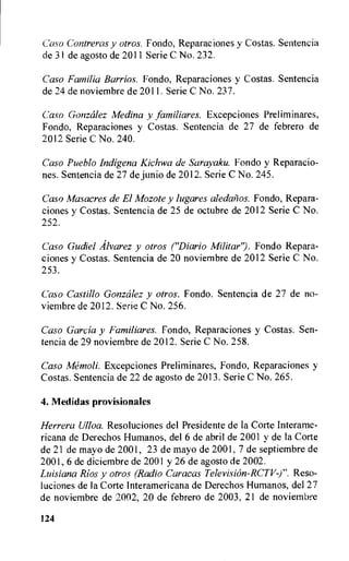 Caso Contreras y otros. Fondo, Reparaciones y Costas. Sentencia
de 31 de agosto de 2011 Serie C No. 232.
Caso Familia Barrios. Fondo, Reparaciones y Costas. Sentencia
de 24 de noviembre de 2011. Serie C No. 237.
Caso Gonzalez Medina y firtniliares. Excepciones Preliminares,
Fondo, Reparaciones y Costas. Sentencia de 27 de febrero de
2012 Serie C No. 240.
Caso Pueblo Indigena Kichwa de Sarayaku. Fondo y Reparacio-
nes. Sentencia de 27 de junio de 2012. Serie C No. 245.
Caso Masacres de El Mozote y lugares aledaftos. Fondo, Repara-
ciones y Costas. Sentencia de 25 de octubre de 2012 Serie C No.
252.
Caso Gudiel Alvarez y otros ("Diario Militar"). Fondo Repara-
ciones y Costas. Sentencia de 20 noviembre de 2012 Serie C No.
253.
Caso Castillo Gonzalez y otros. Fondo. Sentencia de 27 de no-
viembre de 2012. Serie C No. 256.
Caso Garcia y Familiares. Fondo, Reparaciones y Costas. Sen-
tencia de 29 noviembre de 2012. Serie C No. 258.
Caso Memoli. Excepciones Preliminares, Fondo, Reparaciones y
Costas. Sentencia de 22 de agosto de 2013. Serie C No. 265.
4. Medidas provisionales
Herrera Ulloa. Resoluciones del Presidente de la Corte Interame-
ricana de Derechos Humanos, del 6 de abril de 2001 y de la Corte
de 21 de mayo de 2001, 23 de mayo de 2001, 7 de septiembre de
2001, 6 de diciembre de 2001 y 26 de agosto de 2002.
Luisiana Rios y otros (Radio Caracas Television-RCTV)". Reso-
luciones de la Corte 1nteramericana de Derechos Humanos, del 27
de noviembre de 2002, 20 de febrero de 2003, 21 de noviembre
124
 