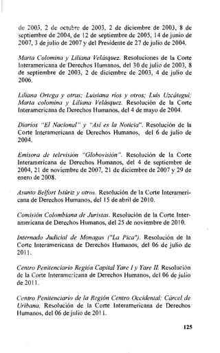 de 2003, 2 de octubre de 2003, 2 de diciembre de 2003, 8 de
septiembre de 2004, de 12 de septiembre de 2005, 14 de junio de
2007, 3 de julio de 2007 y del Presidente de 27 de julio de 2004.
Marta Colomina y Liliana Velasquez. Resoluciones de la Corte
Interamericana de Derechos Humanos, del 30 de julio de 2003, 8
de septiembre de 2003, 2 de diciembre de 2003, 4 de julio de
2006.
Liliana Ortega y otras; Luisiana rios y otros; Luis Uzcategui;
Marta colomina y Liliana Velasquez. Resolucion de la Corte
lnteramericana de Derechos Humanos, del 4 de mayo de 2004.
Diarios "El Nacional" y "Asi es la Noticia". ResoluciOn de la
Corte Interamericana de Derechos Humanos, del 6 de julio de
2004.
Emisora de television "Globovision". ResoluciOn de la Corte
Interamericana de Derechos Humanos, del 4 de septiembre de
2004, 21 de noviembre de 2007, 21 de diciembre de 2007 y 29 de
enero de 2008.
Asunto Belfort Istariz y otros. Resolucion de la Corte Interameri-
cana de Derechos Humanos, del 15 de abril de 2010.
Comision Colombiana de Juristas. Resolucion de la Corte Inter-
americana de Derechos Humanos, del 25 de noviembre de 2010.
Internado Judicial de Monagas ("La Pica"). Resolucion de la
Corte Interamericana de Derechos Humanos, del 06 de julio de
2011.
Centro Penitenciario Region Capital Yare I y Yare IL Resolucion
de la Corte Interamericana de Derechos Humanos, del 06 de julio
de 2011.
Centro Penitenciario de la Region Centro Occidental: Carcel de
Uribana. Resolucion de la Corte Interamericana de Derechos
Humanos, del 06 de julio de 2011.
125
 