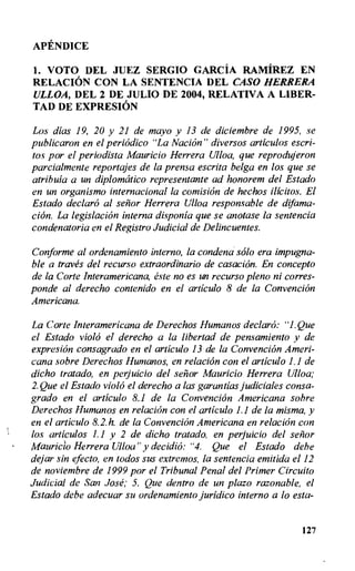 APENDICE
1. VOTO DEL JUEZ SERGIO GARCIA RAMIREZ EN
RELACION CON LA SENTENCIA DEL CASO HERRERA
ULLOA, DEL 2 DE JULIO DE 2004, RELATIVA A LIBER-
TAD DE EXPRESION
Los digs 19, 20 y 21 de mayo y 13 de diciembre de 1995, se
publicaron en el periodic° "La Nacion" diversos articulos escri-
tos por el periodista Mauricio Herrera Ulloa, que reprodujeron
parcialmente reportajes de la prensa escrita belga en los que se
atribula a un diplomatic° representante ad honorem del Estado
en un organismo internacional la comision de hechos ilicitos. El
Estado declar6 al senor Herrera Ulloa responsable de difama-
cion. La legislation interna disponia que se anotase la sentencia
condenatoria en el Registro Judicial de Delincuentes.
Conforme al ordenamiento inferno, la condena solo era impugna-
ble a traves del recurso extraordinario de casacion. En concepto
de la Corte Interamericana, este no es un recurso plena ni corres-
ponde al derecho contenido en el articulo 8 de la Convention
Americana.
La Corte Interamericana de Derechos Humanos declar6: "1. Que
el Estado viola el derecho a la libertad de pensamiento y de
expresion consagrado en el articulo 13 de la ConvenciOn Ameri-
cana sobre Derechos Humanos, en relaciOn con el articulo 1.1 de
dicho tratado, en perjuicio del senor Mauricio Herrera Ulloa;
2.Que el Estado viola el derecho a las garandas judiciales consa-
grado en el articulo 8.1 de la Convention Americana sobre
Derechos Humanos en relation con el articulo 1.1 de la misma, y
en el articulo 8.2. h. de la Convention Americana en relation con
los articulos 1.1 y 2 de dicho tratado, en perjuicio del senor
Mauricio Herrera Ulloa" y decidio: "4. Que el Estado debe
dejar sin efecto, en todos sus extremos, la sentencia emitida el 12
de noviembre de 1999 por el Tribunal Penal del Primer Circuito
Judicial de San Jose; 5. Que dentro de un plazo razonable, el
Estado debe adecuar su ordenamiento juridic° inferno a lo esta-
127
 