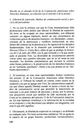 blecido en el articulo 8.2.h de la Convention Americana sobre
Derechos Humanos, en relation con el articulo 2 de la mist-ma".
1. Libertad de expresion. Medios de comunicacion social v ejer-
cicio del periodismo
1. No es esta la Primera vez que la Corte lnteramericana dehe
pronunciarse sobre hechos que afectan la libertad de expresion.
De estos se ha ocupado en otras oportunidades, con diferente
contexto: en alguna hipotesis, dentro de una circunstancia de
violaciones graves de derechos humanos —asi declaradas—, enrare-
cimiento de la democracia y conflicto institucional; en otra,
dentro del contexto de la democracia y la vigencia de los derechos
fundamentales. Esta es la situation que corresponde al Caso
Herrera Ulloa vs. Costa Rica, sobre el que se produjo la Senten-
cia del 2 de Julio del 2004, con la que coincido y a la que acorn-
pario el presente Voto. La diversidad de circunstancias permite
volver sobre una cuestion relevante, que no es mi tema en este
momento: las distintas caracteristicas que revisten la colisiOn
entre bienes juridicos y la preservation de los derechos humanos
en un "ambiente autoritario", frente a las que poseen en un "am-
biente democratico".
2. Al examinar, en esas otras oportunidades, hechos violatorios
del articulo 13 de la ConvenciOn Americana sobre Derechos
Humanos, el Tribunal ha tornado en cuenta, como ocurre en la
sentencia a la que se agrega este Voto, las caracteristicas especifi-
cas que ofrece aquella libertad cuando se ejerce a traves de me-
dios de comunicaci6n social que permiten la transmision de
mensajes a un gran niimero de personas y posee, por lo mismo,
una proyeccion social que tambien ha sido reconocida por la
Corte en los terminos del articulo 13 de la ConvenciOn America-
na. En esta hipotesis contribuye a la informaciOn de la sociedad
en su conjunto y a las decisiones que adoptan sus integrantes, con
todo to que ello significa.
3. Obviamente, la libertad de expresion se consagra y se defiende
en cualquier caso. No tiene acotaciones subjetivas. No se agota en
el espacio de un grupo humano, profesional, socioeconomic°,
128
 