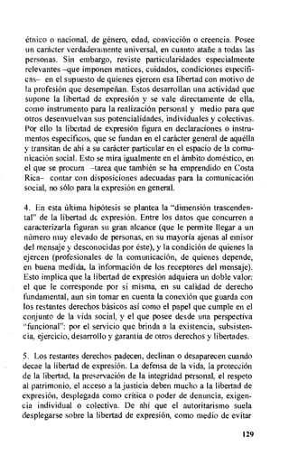 etnico o national, de genero, edad, conviction o creencia. Posee
un catheter verdaderamente universal, en cuanto ataiie a todas las
personas. Sin embargo, reviste particularidades especialmente
relevantes —que imponen matices, cuidados, condiciones especifi-
cas— en el supuesto de quienes ejercen esa libertad con motivo de
Ia profesiOn que desempelian. Estos desarrollan una actividad que
supone la libertad de expresion y se vale directamente de ella,
como instrumento para la realization personal y medio para que
otros desenvuelvan sus potencialidades, individuales y colectivas.
Por ello la libertad de expresiOn figura en declaraciones o instru-
mentos especificos, que se fundan en el caracter general de aquella
y transitan de ahi a su caracter particular en el espacio de la comu-
nicacion social. Esto se mira igualmente en el ambito domestic°, en
el que se procura —tarea que tambien se ha emprendido en Costa
Rica— contar con disposiciones adecuadas para la comunicacion
social, no solo para la expresion en general.
4. En esta Ultima hipotesis se plantea la "dimension trascenden-
tal" de la libertad de expresion. Entre los datos que concurren a
caracterizarla figuran su gran alcance (que le permite llegar a un
niimero muy elevado de personas, en su mayoria ajenas al emisor
del mensaje y desconocidas por este), y la condition de quienes la
ejercen (profesionales de la comunicacion, de quienes depende,
en buena medida, la informaciOn de los receptores del mensaje).
Esto implica que la libertad de expresiOn adquiera un doble valor:
el que le corresponde por si misma, en su calidad de derecho
fundamental, aun sin tomar en cuenta la conexion que guarda con
los restantes derechos basicos asi como el papel que cumple en el
conjunto de la vida social, y el que posee desde una perspectiva
-funcional": por el servicio que brinda a la existencia, subsisten-
cia, ejercicio, desarrollo y garantia de otros derechos y libertades.
5. Los restantes derechos padecen, declinan o desaparecen cuando
decae la libertad de expresiOn. La defensa de la vida, la protection
de la libertad, Ia precervacion de Ia integridad personal, el respeto
al patrimonio, el acceso a la justicia deben mucho a la libertad de
expresion, desplegada como critica o poder de denuncia, exigen-
cia individual o colectiva. De ahi que el autoritarismo suela
desplegarse sobre la libertad de expresion, como medio de evitar
129
 