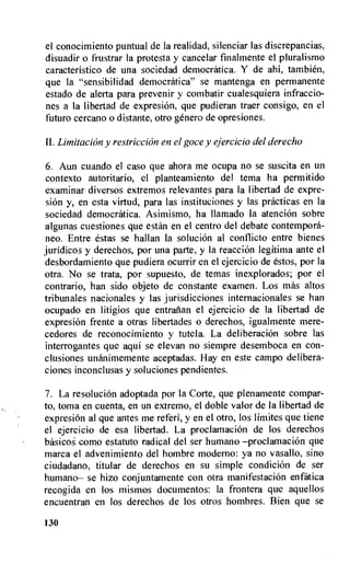 el conocimiento puntual de la realidad, silenciar las discrepancias,
disuadir o frustrar la protesta y cancelar finalmente el pluralismo
caracteristico de una sociedad democratica. Y de ahi, tambien,
que la "sensibilidad democratica" se mantenga en permanente
estado de alerta para prevenir y combatir cualesquiera infraccio-
nes a la libertad de expresion, que pudieran traer consigo, en el
futuro cercano o distante, otro genet.° de opresiones.
11. Limitation y restriction en el goce y ejercicio del derecho
6. Aun cuando el caso que ahora me ocupa no se suscita en un
contexto autoritario, el planteamiento del tema ha permitido
examinar diversos extremos relevantes para la libertad de expre-
skin y, en esta virtud, para las instituciones y las practicas en la
sociedad democratica. Asimismo, ha llamado la atencion sobre
algunas cuestiones que estan en el centro del debate contempora-
neo. Entre estas se hallan la soluciOn al conflicto entre bienes
juridicos y derechos, por una parte, y la reaction legitima ante el
desbordamiento que pudiera ocurrir en el ejercicio de estos, por la
otra. No se trata, por supuesto, de temas inexplorados; por el
contrario, han sido objeto de constante examen. Los mas altos
tribunales nacionales y las jurisdicciones internacionales se han
ocupado en litigios que entranan el ejercicio de la libertad de
expresi6n frente a otras libertades o derechos, igualmente mere-
cedores de reconocimiento y tutela. La deliberation sobre las
interrogantes que aqui se elevan no siempre desemboca en con-
clusiones unanimemente aceptadas. Hay en este campo delibera-
ciones inconclusas y soluciones pendientes.
7. La resolution adoptada por la Corte, que plenamente compar-
to, toma en cuenta, en un extremo, el doble valor de la libertad de
expresion al que antes me referi, y en el otro, los limites que tiene
el ejercicio de esa libertad. La proclamacion de los derechos
basicos como estatuto radical del ser humano —proclamacion que
marca el advenimiento del hombre moderno: ya no vasallo, sino
ciudadano, titular de derechos en su simple condiciOn de ser
humano— se hizo conjuntamente con otra manifestation enfatica
recogida en los mismos documentos: la frontera que aquellos
encuentran en los derechos de los otros hombres. Bien que se
130
 