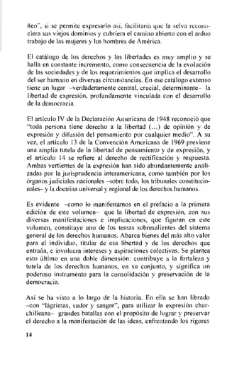 iieo", si se permite expresarlo asi, facilitaria que Ia selva recono-
ciera sus viejos dominios y cubriera el camino abierto con el arduo
trabajo de las mujeres y los hombres de America.
El catalogo de los derechos y las libertades es muy amplio y se
halla en constante incremento, como consecuencia de la evolution
de las sociedades y de los requerimientos que implica el desarrollo
del ser humano en diversas circunstancias. En ese catalog° extenso
tiene un lugar —verdaderamente central, crucial, determinante— la
libertad de expresiOn, profundamente vinculada con el desarrollo
de Ia democracia.
El articulo IV de la DeclaraciOn Americana de 1948 reconocio que
"toda persona tiene derecho a la libertad (...) de opiniOn y de
expresion y difusion del pensamiento por cualquier medio". A su
vez, el articulo 13 de Ia Convention Americana de 1969 previene
una amplia tutela de la libertad de pensamiento y de expresion, y
el articulo 14 se refiere al derecho de rectification y respuesta.
Ambas vertientes de la expresiOn han sido abundantemente anali-
zadas por la jurisprudencia interamericana, como tambien por los
Organos judiciales nacionales —sobre todo, los tribunales constitucio-
nales— y la doctrina universal y regional de los derechos humanos.
Es evidente —como lo manifestamos en el prefacio a la primera
edition de este volumen— que la libertad de expresion, con sus
diversas manifestaciones e implicaciones, que figuran en este
volumen, constituye uno de los temas sobresalientes del sistema
general de los derechos humanos. Abarca bienes del mas alto valor
para el individuo, titular de esa libertad y de los derechos que
entrana, e involucra intereses y aspiraciones colectivas. Se plantea
esto ultimo en una doble dimension: contribuye a la fortaleza y
tutela de los derechos humanos, en su conjunto, y significa un
poderoso instrumento para Ia consolidation y preservaciOn de Ia
democrac ia.
Asi se ha visto a lo largo de la historia. En ella se han librado
—coil "lagrimas, sudor y sangre", para utilizar Ia expresion chur-
chilleana— grandes batallas con el propOsito de lograr y preservar
el derecho a la manifestaciOn de las ideas, enfrentando los rigores
14
 