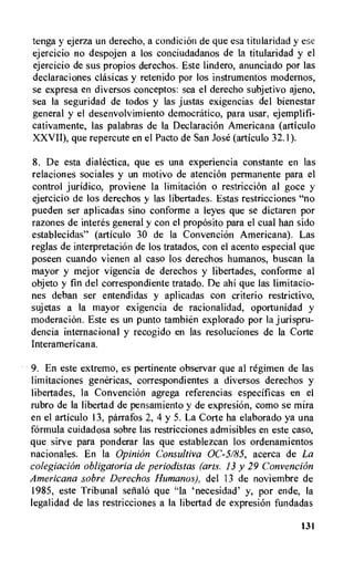 tenga y ejerza un derecho, a condition de que esa titularidad y ese
ejercicio no despojen a los conciudadanos de la titularidad y el
ejercicio de sus propios derechos. Este lindero, anunciado por las
declaraciones clasicas y retenido por los instrumentos modernos,
se expresa en diversos conceptos: sea el derecho subjetivo ajeno,
sea Ia seguridad de todos y las justas exigencias del bienestar
general y el desenvolvimiento democratic°, para usar, ejemplifi-
cativamente, las palabras de la Declaration Americana (articulo
XXVII), que repercute en el Pacto de San Jose (articulo 32.1).
8. De esta dialectica, que es una experiencia constante en las
relaciones sociales y un motivo de atencion permanente para el
control juridico, proviene la limitation o restriction al goce y
ejercicio de los derechos y las libertades. Estas restricciones "no
pueden ser aplicadas sino conforme a leyes que se dictaren por
razones de interes general y con el proposito para el cual han sido
establecidas" (articulo 30 de la Convention Americana). Las
reglas de interpretation de los tratados, con el acento especial que
poseen cuando vienen al caso los derechos humanos, buscan la
mayor y mejor vigencia de derechos y libertades, conforme al
objeto y fin del correspondiente tratado. De ahi que las limitacio-
nes deban ser entendidas y aplicadas con criterio restrictivo,
sujetas a la mayor exigencia de racionalidad, oportunidad y
moderaciOn. Este es un punto tambien explorado por la jurispru-
dencia internacional y recogido en las resoluciones de Ia Corte
Interamericana.
9. En este extremo, es pertinente observar que al regimen de las
limitaciones genericas, correspondientes a diversos derechos y
libertades, la Convention agrega referencias especificas en el
rubro de Ia libertad de pensamiento y de expresion, como se mira
en el articulo 13, parrafos 2, 4 y 5. La Corte ha elaborado ya una
formula cuidadosa sobre las restricciones admisibles en este caso,
que sirve para ponderar las que establezcan los ordenamientos
nacionales. En Ia Opinion Consultiva 0C-5/85, acerca de La
colegiacion obligatoria de periodistas (arts. 13 y 29 Convention
Americana sobre Derechos Humanos), del 13 de noviembre de
1985, este Tribunal sefiala que "la `necesidad' y, por ende, Ia
legalidad de las restricciones a la libertad de expresiOn fundadas
131
 